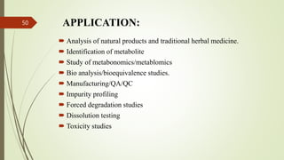 APPLICATION:
 Analysis of natural products and traditional herbal medicine.
 Identification of metabolite
 Study of metabonomics/metablomics
 Bio analysis/bioequivalence studies.
 Manufacturing/QA/QC
 Impurity profiling
 Forced degradation studies
 Dissolution testing
 Toxicity studies
50
 