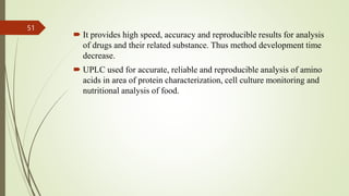  It provides high speed, accuracy and reproducible results for analysis
of drugs and their related substance. Thus method development time
decrease.
 UPLC used for accurate, reliable and reproducible analysis of amino
acids in area of protein characterization, cell culture monitoring and
nutritional analysis of food.
51
 