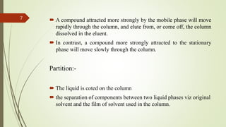  A compound attracted more strongly by the mobile phase will move
rapidly through the column, and elute from, or come off, the column
dissolved in the eluent.
 In contrast, a compound more strongly attracted to the stationary
phase will move slowly through the column.
Partition:-
 The liquid is coted on the column
 the separation of components between two liquid phases viz original
solvent and the film of solvent used in the column.
7
 
