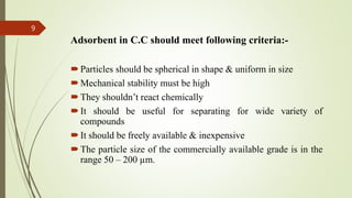 Adsorbent in C.C should meet following criteria:-
Particles should be spherical in shape & uniform in size
Mechanical stability must be high
They shouldn’t react chemically
It should be useful for separating for wide variety of
compounds
It should be freely available & inexpensive
The particle size of the commercially available grade is in the
range 50 – 200 µm.
9
 