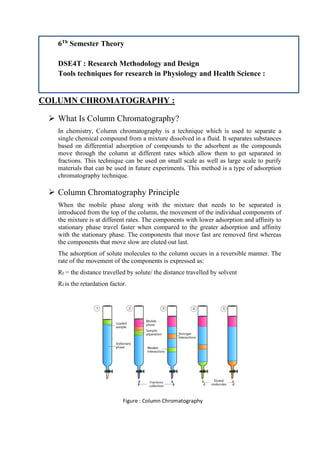 6Th
Semester Theory
DSE4T : Research Methodology and Design
Tools techniques for research in Physiology and Health Science :
COLUMN CHROMATOGRAPHY :
➢ What Is Column Chromatography?
In chemistry, Column chromatography is a technique which is used to separate a
single chemical compound from a mixture dissolved in a fluid. It separates substances
based on differential adsorption of compounds to the adsorbent as the compounds
move through the column at different rates which allow them to get separated in
fractions. This technique can be used on small scale as well as large scale to purify
materials that can be used in future experiments. This method is a type of adsorption
chromatography technique.
➢ Column Chromatography Principle
When the mobile phase along with the mixture that needs to be separated is
introduced from the top of the column, the movement of the individual components of
the mixture is at different rates. The components with lower adsorption and affinity to
stationary phase travel faster when compared to the greater adsorption and affinity
with the stationary phase. The components that move fast are removed first whereas
the components that move slow are eluted out last.
The adsorption of solute molecules to the column occurs in a reversible manner. The
rate of the movement of the components is expressed as:
Rf = the distance travelled by solute/ the distance travelled by solvent
Rf is the retardation factor.
Figure : Column Chromatography
 