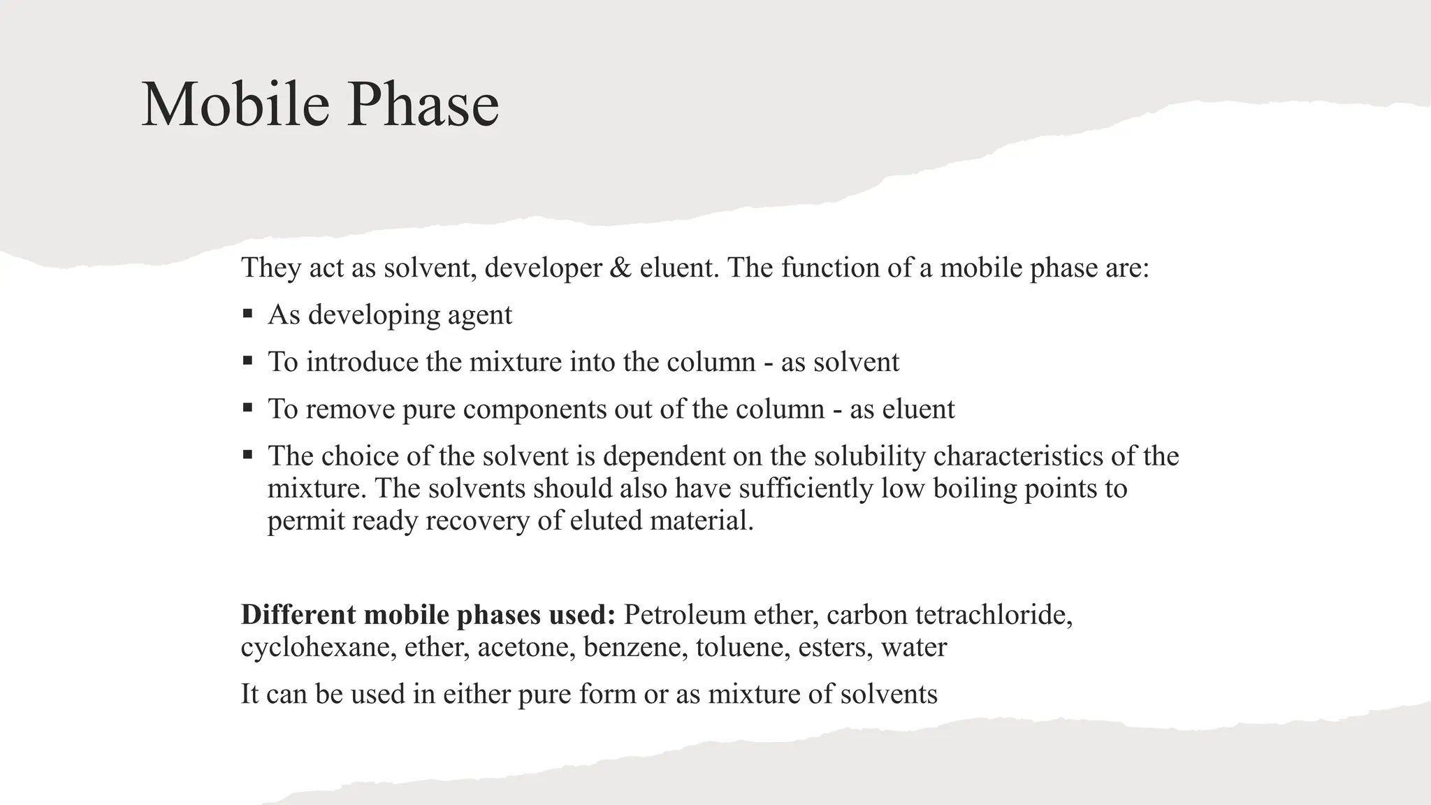 Mobile Phase
They act as solvent, developer & eluent. The function of a mobile phase are:
 As developing agent
 To introduce the mixture into the column - as solvent
 To remove pure components out of the column - as eluent
 The choice of the solvent is dependent on the solubility characteristics of the
mixture. The solvents should also have sufficiently low boiling points to
permit ready recovery of eluted material.
Different mobile phases used: Petroleum ether, carbon tetrachloride,
cyclohexane, ether, acetone, benzene, toluene, esters, water
It can be used in either pure form or as mixture of solvents
 