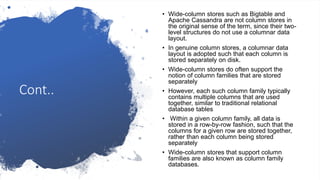 Cont..
• Wide-column stores such as Bigtable and
Apache Cassandra are not column stores in
the original sense of the term, since their two-
level structures do not use a columnar data
layout.
• In genuine column stores, a columnar data
layout is adopted such that each column is
stored separately on disk.
• Wide-column stores do often support the
notion of column families that are stored
separately
• However, each such column family typically
contains multiple columns that are used
together, similar to traditional relational
database tables
• Within a given column family, all data is
stored in a row-by-row fashion, such that the
columns for a given row are stored together,
rather than each column being stored
separately
• Wide-column stores that support column
families are also known as column family
databases.
 