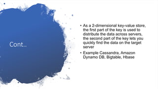 Cont..
• As a 2-dimensional key-value store,
the first part of the key is used to
distribute the data across servers,
the second part of the key lets you
quickly find the data on the target
server
• Example Cassandra, Amazon
Dynamo DB, Bigtable, Hbase
 