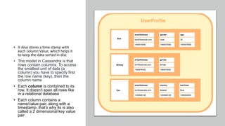 • It Also stores a time stamp with
each column Value, which helps it
to keep the data sorted in disc
• The model in Cassandra is that
rows contain columns. To access
the smallest unit of data (a
column) you have to specify first
the row name (key), then the
column name
• Each column is contained to its
row. It doesn’t span all rows like
in a relational database
• Each column contains a
name/value pair, along with a
timestamp, that’s why its is also
called a 2 dimensional key value
pair
 