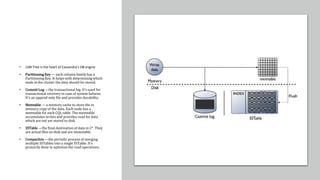 • LSM Tree is the heart of Cassandra’s DB engine
• Partitioning Key — each column family has a
Partitioning Key. It helps with determining which
node in the cluster the data should be stored.
• Commit Log —the transactional log. It’s used for
transactional recovery in case of system failures.
It’s an append only file and provides durability.
• Memtable — a memory cache to store the in
memory copy of the data. Each node has a
memtable for each CQL table. The memtable
accumulates writes and provides read for data
which are not yet stored to disk.
• SSTable —the final destination of data in C*. They
are actual files on disk and are immutable.
• Compaction —the periodic process of merging
multiple SSTables into a single SSTable. It’s
primarily done to optimize the read operations.
 