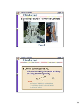 11
CHAPTER 9a. COLUMNS Slide No. 20
ENCE 355 ©Assakkaf
Introduction
Buckling Failure of Reinforced Concrete
Columns
Figure 2
CHAPTER 9a. COLUMNS Slide No. 21
ENCE 355 ©Assakkaf
Introduction
Critical Buckling Load, Pcr
The critical buckling load (Euler Buckling)
for a long column is given by
where
E = modulus of elasticity of the material
I = moment of inertia of the cross section
L = length of column
2
2
L
EI
Pcr
π
= (1)
 