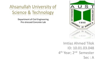 Ahsanullah University of
Science & Technology
Department of Civil Engineering
Pre-stressed Concrete Lab
Imtiaz Ahmed Tilok
ID: 10.01.03.048
4th Year; 2nd Semester
Sec : A
 