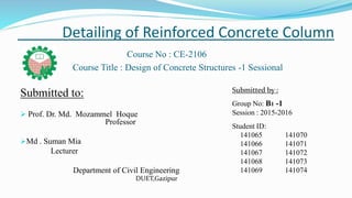 Detailing of Reinforced Concrete Column
Course No : CE-2106
Course Title : Design of Concrete Structures -1 Sessional
Submitted to:
 Prof. Dr. Md. Mozammel Hoque
Professor
Md . Suman Mia
Lecturer
Department of Civil Engineering
DUET,Gazipur
Submitted by :
Group No: B1 -1
Session : 2015-2016
Student ID:
141065 141070
141066 141071
141067 141072
141068 141073
141069 141074
 