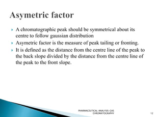  A chromatographic peak should be symmetrical about its
centre to follow gaussian distribution
 Asymetric factor is the measure of peak tailing or fronting.
 It is defined as the distance from the centre line of the peak to
the back slope divided by the distance from the centre line of
the peak to the front slope.
12
PHARMACEUTICAL ANALYSIS-GAS
CHROMATOGRAPHY
 