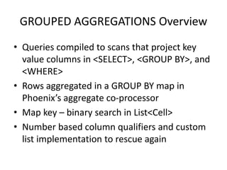 GROUPED AGGREGATIONS Overview
• Queries compiled to scans that project key
value columns in <SELECT>, <GROUP BY>, and
<WHERE>
• Rows aggregated in a GROUP BY map in
Phoenix’s aggregate co-processor
• Map key – binary search in List<Cell>
• Number based column qualifiers and custom
list implementation to rescue again
 