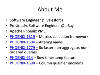 About Me
• Software Engineer @ Salesforce
• Previously, Software Engineer @ eBay
• Apache Phoenix PMC
• PHOENIX-1819 – Metrics collection framework
• PHOENIX-1504 – Altering views
• PHOENIX-1779 – 8x faster non-aggregate, non-
ordered queries
• PHOENIX-914 – Row timestamp feature
• PHOENIX-1598 – Column qualifier encoding
 