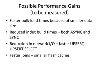 Possible Performance Gains
(to be measured)
• Faster bulk load times because of smaller data
size
• Reduced index build times – both ASYNC and
SYNC
• Reduction in network I/O – faster UPSERT,
UPSERT SELECT
• Faster joins – smaller hash caches
 