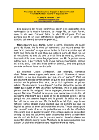 Presentació del llibre Columnes de paper, de Salvador Vendrell
                “Fórum 80 Mundos”, Alacant, 10 de juny de 2011

                           © Josep M. Escolano i López
                             jmel.escolano@gmail.com
                      http://amblallenguafora.blogspot.com/



   Les paraules del nostre columnista beuen dels assagistes més
reconeguts de la nostra literatura, de Josep Pla, de Joan Fuster,
com no, de Joan Francesc Mira, de Martí Domínguez. Però no
penseu que té un estil estrictament acadèmic, en el sentit més
canònic del terme (i també més pejoratiu).

    Començarem pels llibres. Anem a pams. Columnes de paper
parla de llibres; ho fa com qui recomana una lectura sense dir-
nos “amb paraules”, o siga sense fer-ho de forma explícita, que el
llibre que esmenta és una obra que paga la pena de llegir. No sé
si m’explique: no ens diu que tal o tal llibre és molt bo, boníssim,
imprescindible en el nostre bagatge lector. No. Ho fa, potser sense
adonar-se’n, o per ventura ho fa d’una manera inconscient, perquè
és el seu estil, i així ens incita amb un adjectiu, amb una paraula
amable, amb una frase ben trobada.

    La columna “Jacint Verdaguer”, per exemple, comença
dient “Potser no ens engresque la seua poesia”. “Home --pot pensar
el lector-- si no ens engresca, per què ens en parles?”. Però és
precisament aquest començament el que fa que el lector en quede
captivat en la primera línia. Ara, per a títol captivador, el primer
article: “Ausiàs March no es dopava”. Un títol així pot fer pensar al
lector que l’autor en farà un article humorístic, fins i tot algú podria
pensar que és “de mal gust”. No us enganyeu, darrere de títols com
aquest Salvador Vendrell fa traspuar una ironia ben construïda, el
sarcasme intel·ligent que li dóna el fet de conéixer autors i obres
perquè és una persona llegida amb la passió i la crítica de qui té
bon ull per a traure’n suc. De l’anècdota o del tòpic, sap fer-ne
reflexió, sense abusar d’una erudició que no sempre cal que es
faça si es pensa bé en el destinatari dels escrits. Trobar aqueix punt
de connexió amb el lector és probablement una de les dificultats
més grans que té qualsevol autor, més encara quan es tracta d’un
assaig. Sé que les columnes estan assentades sobre la base d’un
encaix amb els lectors que fa que ens sentim còmodes davant un
comentari elogiós sobre Haruki Murakami de la mateixa manera que
davant un altre de sarcàstic sobre Alejandro Font de Mora.
 