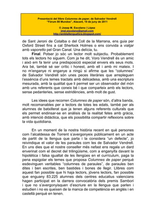 Presentació del llibre Columnes de paper, de Salvador Vendrell
               “Fórum 80 Mundos”, Alacant, 10 de juny de 2011

                          © Josep M. Escolano i López
                            jmel.escolano@gmail.com
                     http://amblallenguafora.blogspot.com/

de Sant Jeroni de Cotalba o del Coll de la Marrana, ens guia per
Oxford Street fins a cal Sherlock Holmes o ens convida a viatjar
amb vaporetto pel Gran Canal. Una delícia, tu.
      Final. Potser jo sóc un lector molt subjectiu. Probablement
tots els lectors ho siguem. Com ja he dit, Voro Vendrell és un amic
i això em fa tenir una predisposició especial envers els seus mots.
Ara bé, també sé ser crític i honest, amb ell i amb mi mateix. I
no m’enganye ni enganye a ningú si afirme que les “columnes”
de Salvador Vendrell són unes peces literàries que arrepleguen
l’essència d’uns temes tractats amb delicadesa, amb una escriptura
mesurada, amb la qualitat que li permet ser un observador del món
amb uns referents que coneix bé i que comparteix amb els lectors,
sense pedanteries, sense estridències, amb molt de gust.

      Les idees que recorren Columnes de paper són, d’altra banda,
molt recomanables per a lectors de totes les edats, també per als
alumnes de batxillerat que ja tenen alguns referents culturals que
els permet endinsar-se en anàlisis de la realitat fetes amb gràcia,
amb intenció didàctica, que els possibilita compartir reflexions sobre
la vida quotidiana.

      En un moment de la nostra història recent en què persones
com l’alcaldessa de Torrent s’avergonyeix públicament en un acte
de partit de la llengua que parla i la considera “un defecte”, jo
reivindique el valor de les paraules com les de Salvador Vendrell.
En uns dies que el nostre conseller més nefast ens regala un dard
enverinat com el decret del trilingüisme, com a enganyifa davant la
hipotètica i falsa igualtat de les llengües en el currículum, paga la
pena espigolar els temes que proposa Columnes de paper perquè
esdevinguen veritables “columnes de paraules”, de paraules ben
dites i ben escrites, ben bastides i bones de llegir. Llibres com
aquest fan possible que hi haja lectors, jóvens lectors, fan possible
que enguany 83.225 alumnes dels centres educatius valencians
hagen participat en la darrera convocatòria dels premis Sambori
i que no s’avergonyisquen d’escriure en la llengua que parlen i
estudien i no es queixen de la manca de competència en anglés i en
castellà perquè en tenen.
 