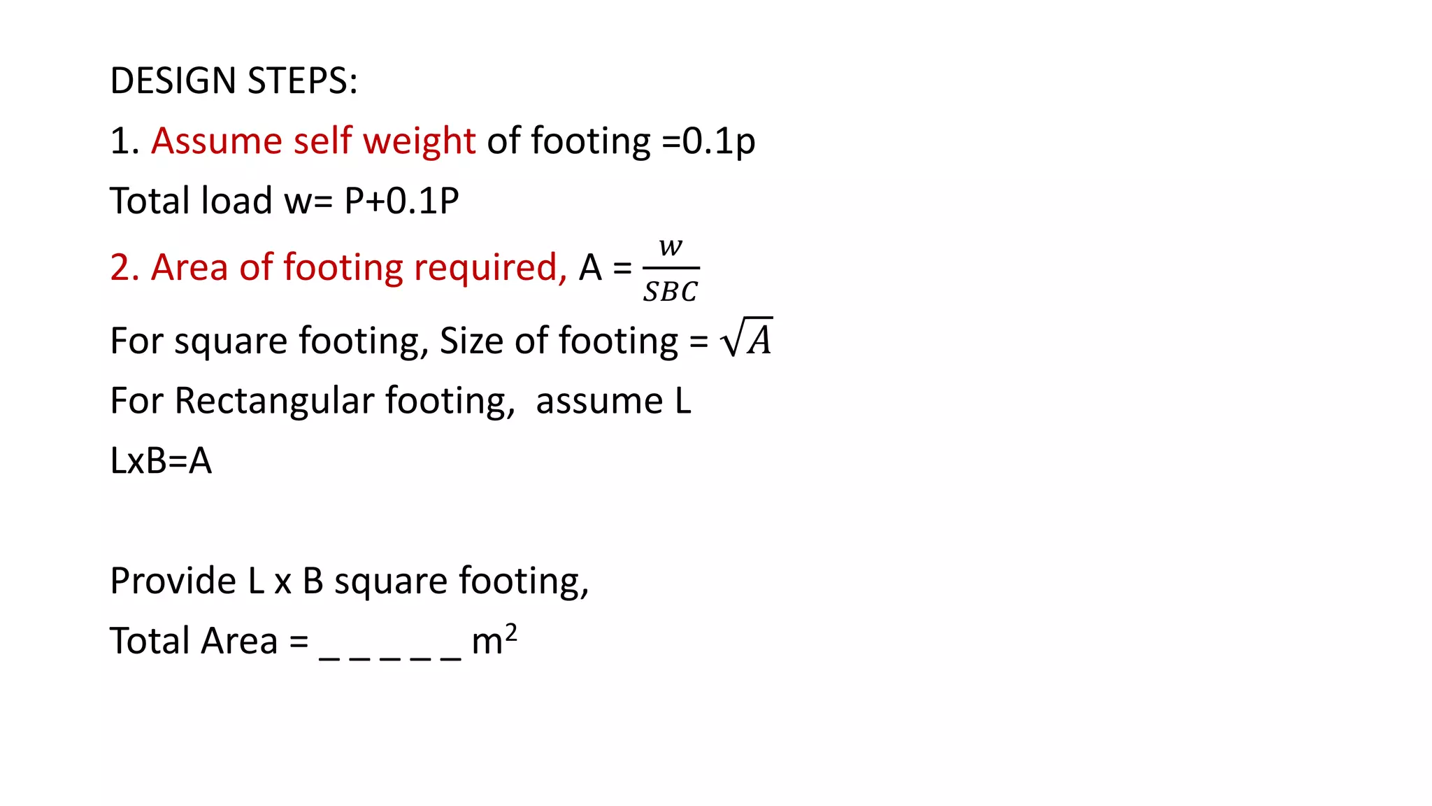 DESIGN STEPS:
1. Assume self weight of footing =0.1p
Total load w= P+0.1P
2. Area of footing required, A =
𝑤
𝑆𝐵𝐶
For square footing, Size of footing = 𝐴
For Rectangular footing, assume L
LxB=A
Provide L x B square footing,
Total Area = _ _ _ _ _ m2
 