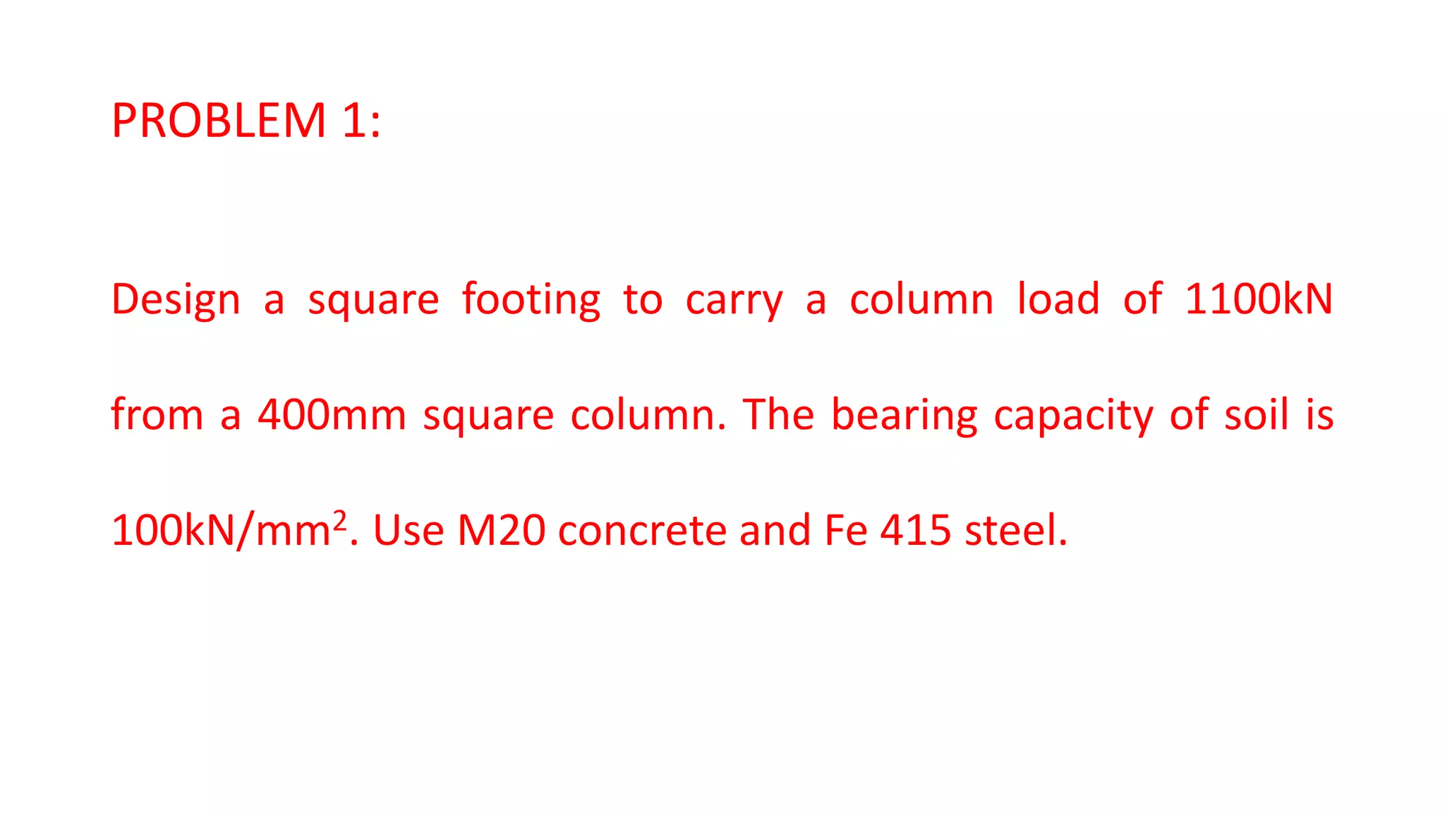 PROBLEM 1:
Design a square footing to carry a column load of 1100kN
from a 400mm square column. The bearing capacity of soil is
100kN/mm2. Use M20 concrete and Fe 415 steel.
 