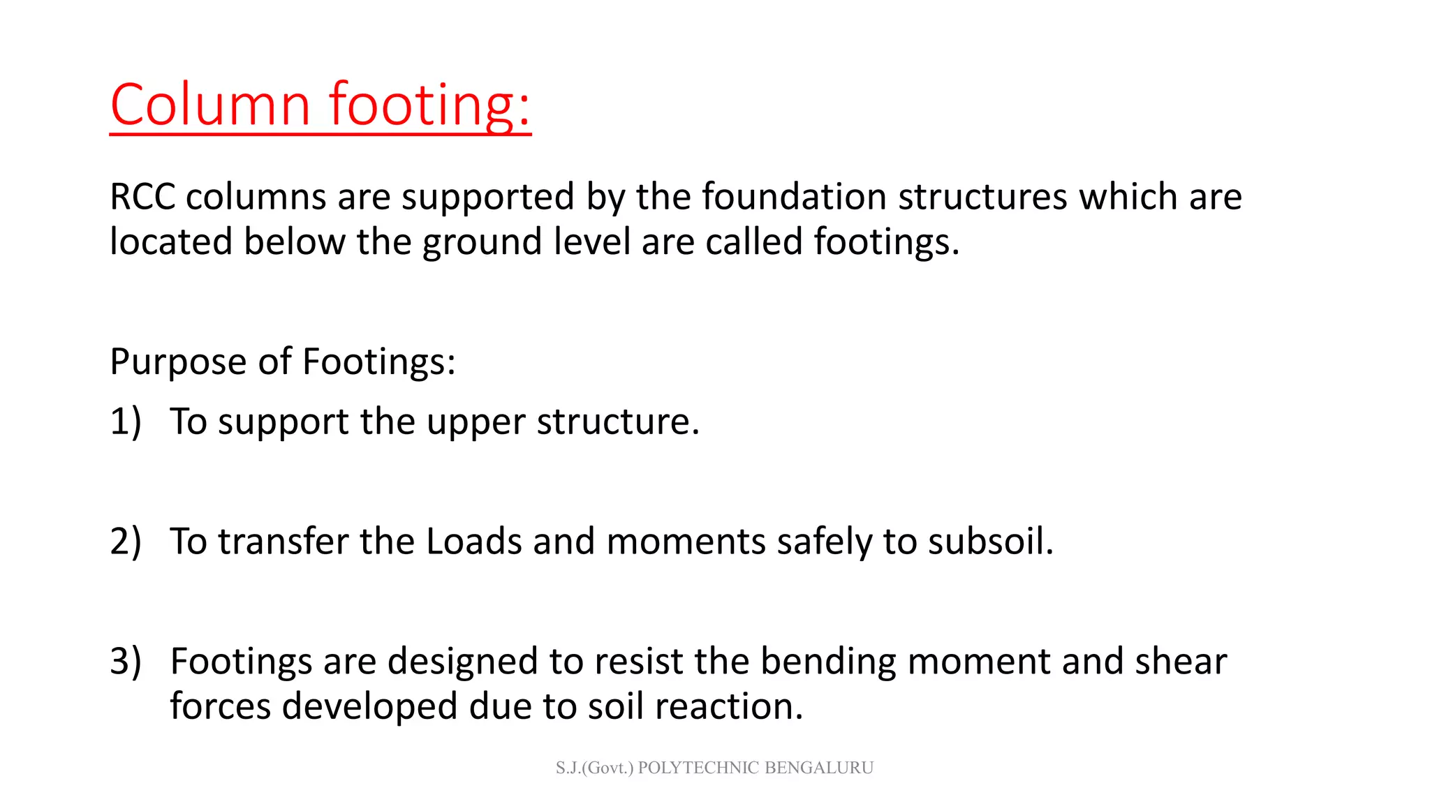 Column footing:
RCC columns are supported by the foundation structures which are
located below the ground level are called footings.
Purpose of Footings:
1) To support the upper structure.
2) To transfer the Loads and moments safely to subsoil.
3) Footings are designed to resist the bending moment and shear
forces developed due to soil reaction.
S.J.(Govt.) POLYTECHNIC BENGALURU
 