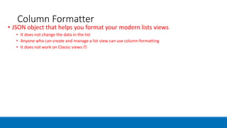 Column Formatter
• JSON object that helps you format your modern lists views
• It does not change the data in the list
• Anyone who can create and manage a list view can use column formatting
• It does not work on Classic views 
 