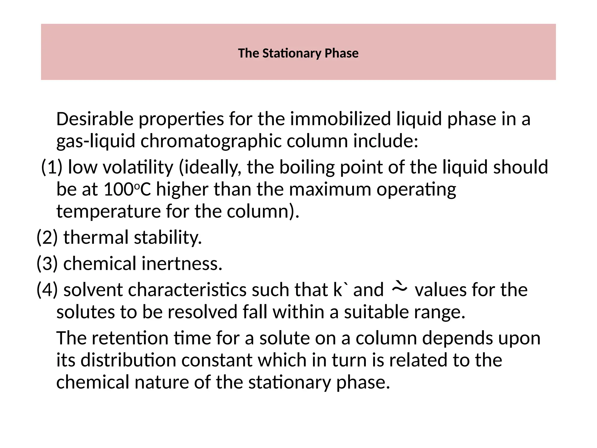 The Stationary Phase
Desirable properties for the immobilized liquid phase in a
gas-liquid chromatographic column include:
(1) low volatility (ideally, the boiling point of the liquid should
be at 100o
C higher than the maximum operating
temperature for the column).
(2) thermal stability.
(3) chemical inertness.
(4) solvent characteristics such that k` and  values for the
solutes to be resolved fall within a suitable range.
The retention time for a solute on a column depends upon
its distribution constant which in turn is related to the
chemical nature of the stationary phase.
 