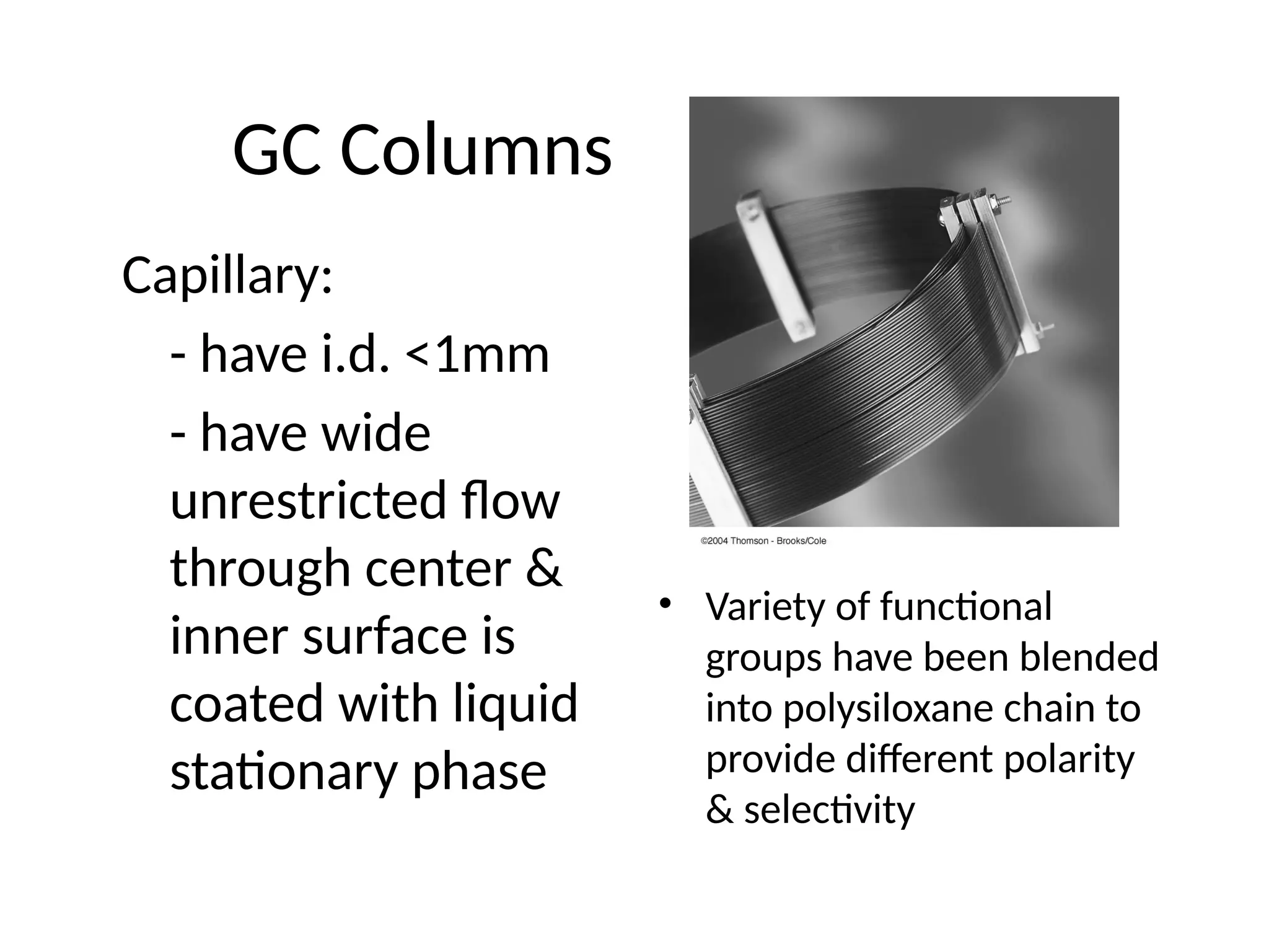 GC Columns
Capillary:
- have i.d. <1mm
- have wide
unrestricted flow
through center &
inner surface is
coated with liquid
stationary phase
• Variety of functional
groups have been blended
into polysiloxane chain to
provide different polarity
& selectivity
 