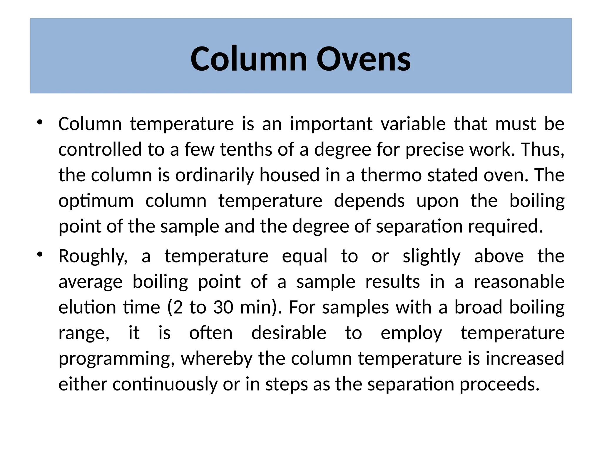 Column Ovens
• Column temperature is an important variable that must be
controlled to a few tenths of a degree for precise work. Thus,
the column is ordinarily housed in a thermo stated oven. The
optimum column temperature depends upon the boiling
point of the sample and the degree of separation required.
• Roughly, a temperature equal to or slightly above the
average boiling point of a sample results in a reasonable
elution time (2 to 30 min). For samples with a broad boiling
range, it is often desirable to employ temperature
programming, whereby the column temperature is increased
either continuously or in steps as the separation proceeds.
 