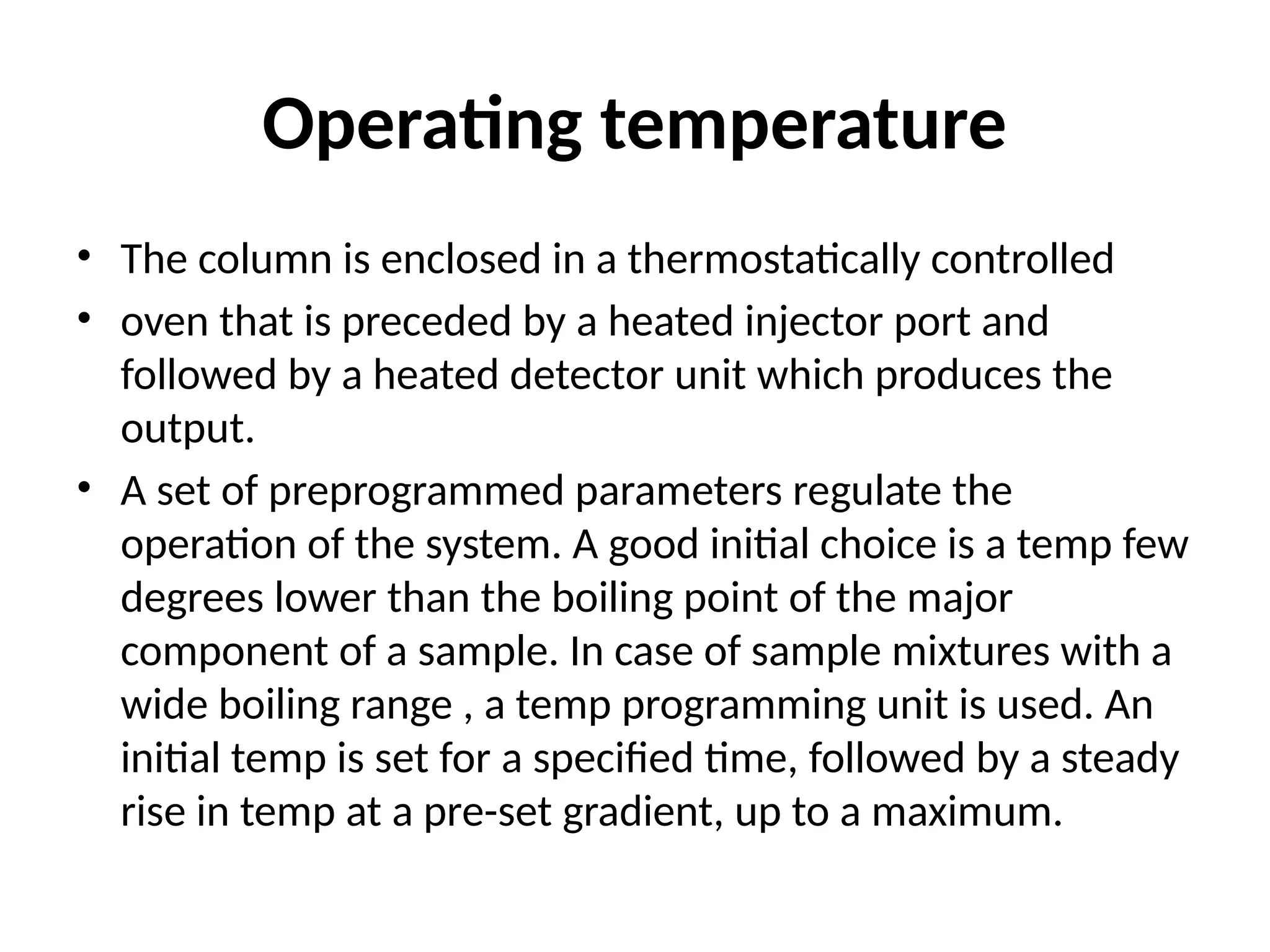 Operating temperature
• The column is enclosed in a thermostatically controlled
• oven that is preceded by a heated injector port and
followed by a heated detector unit which produces the
output.
• A set of preprogrammed parameters regulate the
operation of the system. A good initial choice is a temp few
degrees lower than the boiling point of the major
component of a sample. In case of sample mixtures with a
wide boiling range , a temp programming unit is used. An
initial temp is set for a specified time, followed by a steady
rise in temp at a pre-set gradient, up to a maximum.
 