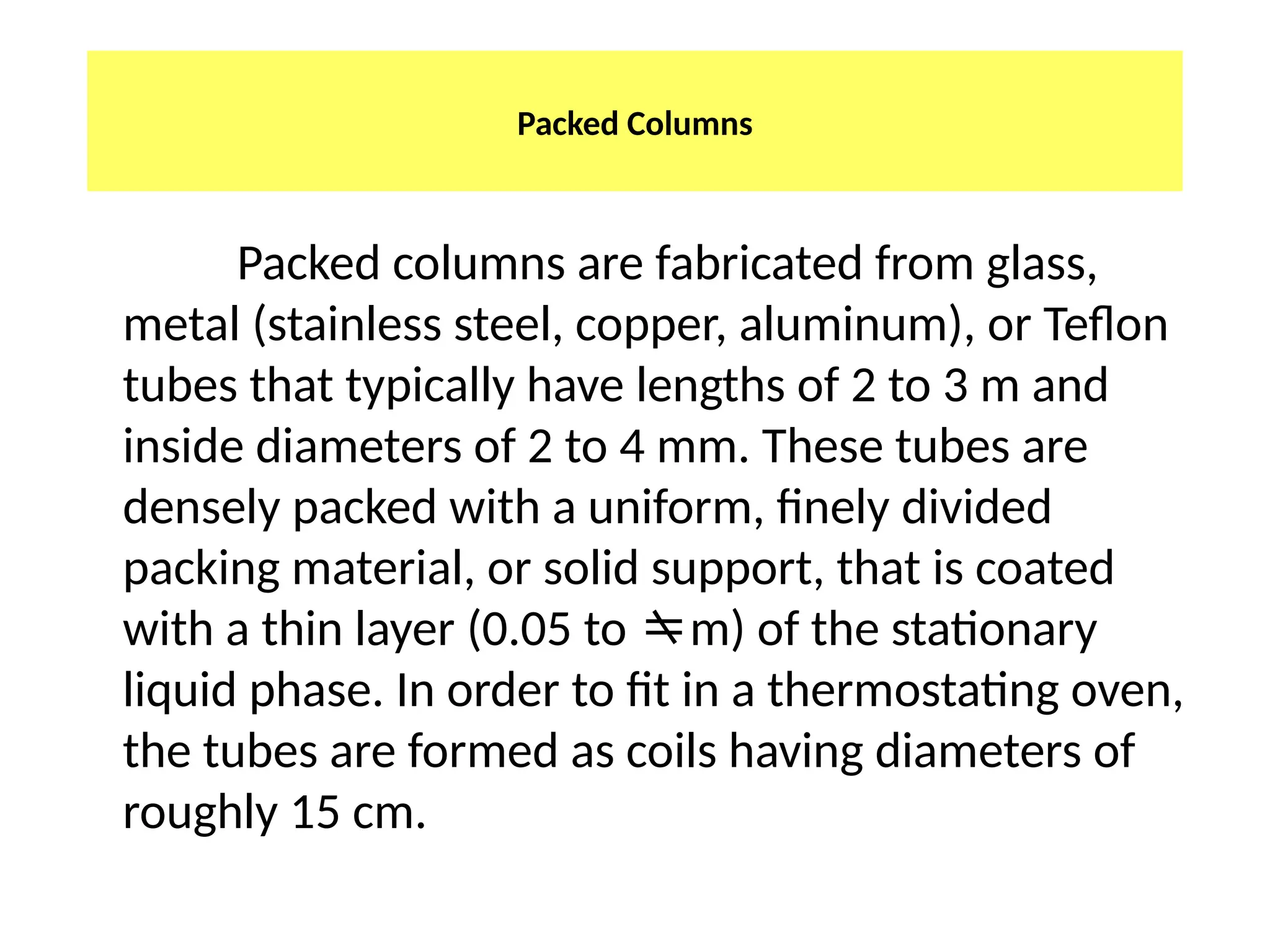 Packed Columns
Packed columns are fabricated from glass,
metal (stainless steel, copper, aluminum), or Teflon
tubes that typically have lengths of 2 to 3 m and
inside diameters of 2 to 4 mm. These tubes are
densely packed with a uniform, finely divided
packing material, or solid support, that is coated
with a thin layer (0.05 to m) of the stationary
liquid phase. In order to fit in a thermostating oven,
the tubes are formed as coils having diameters of
roughly 15 cm.
 