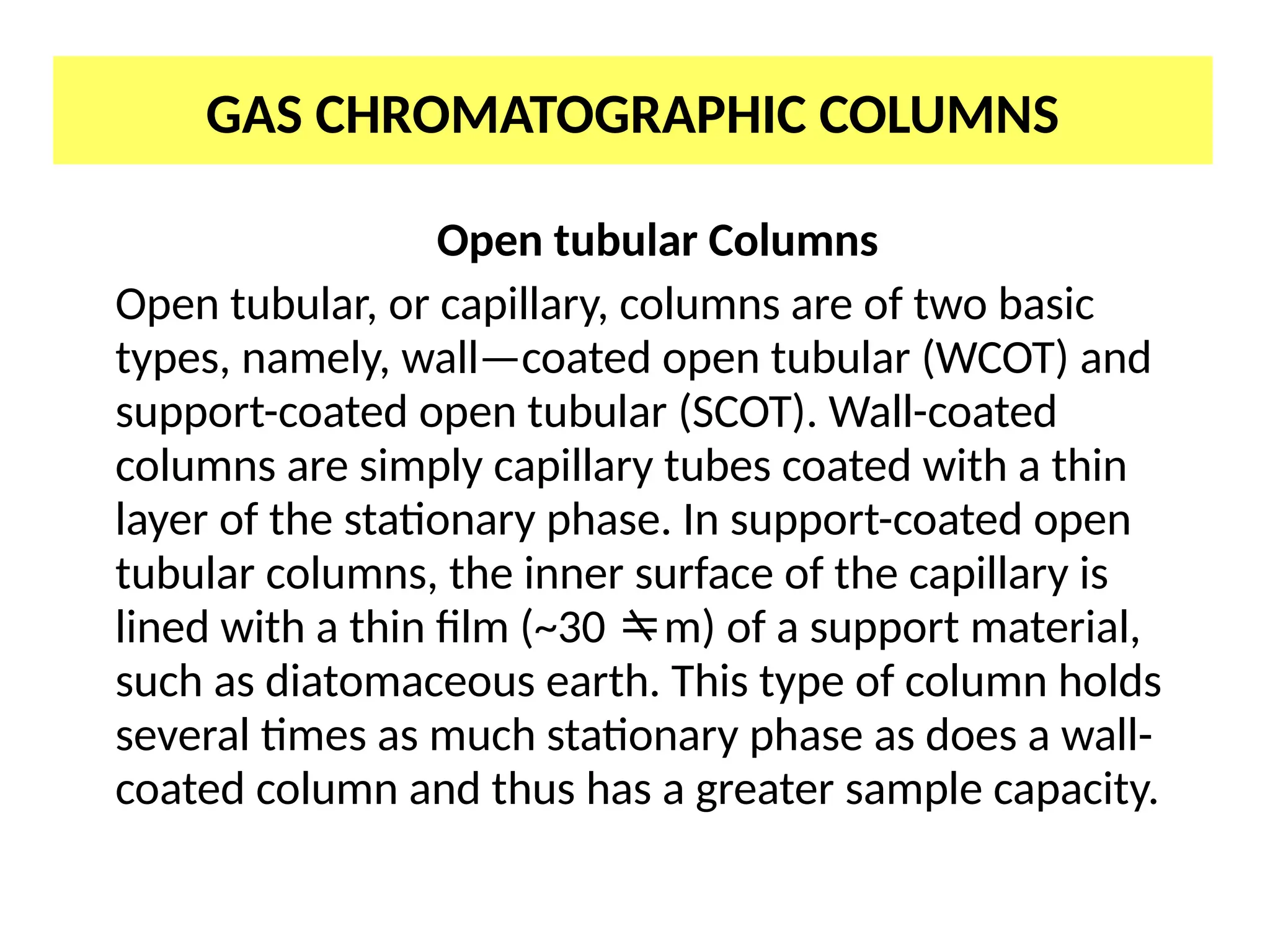 GAS CHROMATOGRAPHIC COLUMNS
Open tubular Columns
Open tubular, or capillary, columns are of two basic
types, namely, wall—coated open tubular (WCOT) and
support-coated open tubular (SCOT). Wall-coated
columns are simply capillary tubes coated with a thin
layer of the stationary phase. In support-coated open
tubular columns, the inner surface of the capillary is
lined with a thin film (~30 m) of a support material,
such as diatomaceous earth. This type of column holds
several times as much stationary phase as does a wall-
coated column and thus has a greater sample capacity.
 