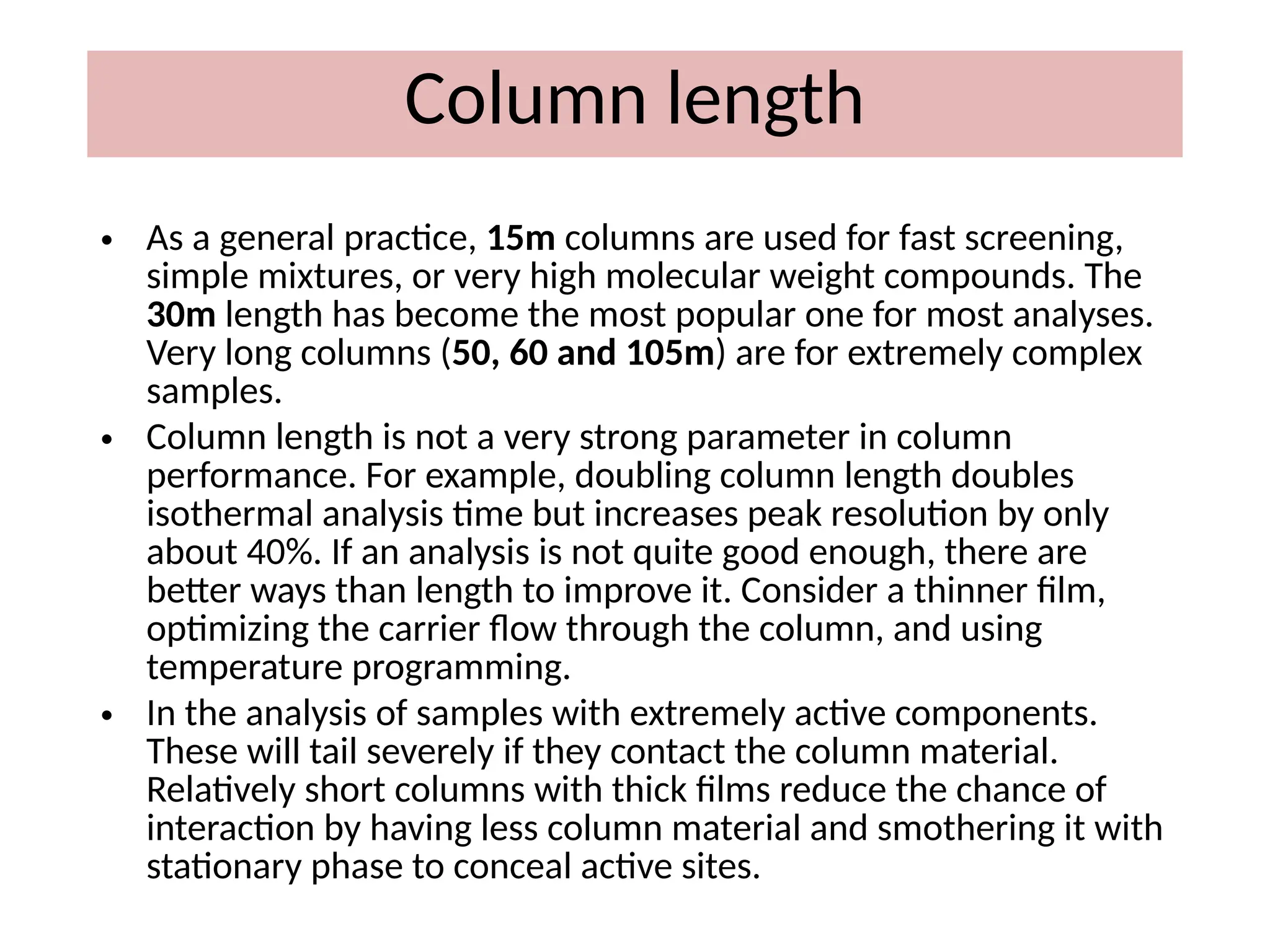 Column length
• As a general practice, 15m columns are used for fast screening,
simple mixtures, or very high molecular weight compounds. The
30m length has become the most popular one for most analyses.
Very long columns (50, 60 and 105m) are for extremely complex
samples.
• Column length is not a very strong parameter in column
performance. For example, doubling column length doubles
isothermal analysis time but increases peak resolution by only
about 40%. If an analysis is not quite good enough, there are
better ways than length to improve it. Consider a thinner film,
optimizing the carrier flow through the column, and using
temperature programming.
• In the analysis of samples with extremely active components.
These will tail severely if they contact the column material.
Relatively short columns with thick films reduce the chance of
interaction by having less column material and smothering it with
stationary phase to conceal active sites.
 