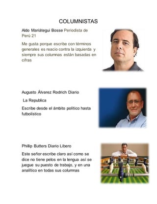 COLUMNISTAS
Aldo Mariátegui Bosse Periodista de
Perú 21
Me gusta porque escribe con términos
generales es reacio contra la izquierda y
siempre sus columnas están basadas en
cifras
Augusto Álvarez Rodrich Diario
La Republica
Escribe desde el ámbito político hasta
futbolístico
Phillip Butters Diario Libero
Este señor escribe claro así como se
dice no tiene pelos en la lengua así se
juegue su puesto de trabajo, y en una
analítico en todas sus columnas
