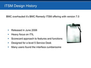 ITSM Design History		BMC overhauled it’s BMC Remedy ITSM offering with version 7.0Released in June 2006Heavy focus on ITILScorecard approach to features and functionsDesigned for a level 5 Service DeskMany users found the interface cumbersome