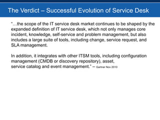 The Verdict – Successful Evolution of Service Desk“…the scope of the IT service desk market continues to be shaped by the expanded definition of IT service desk, which not only manages core incident, knowledge, self-service and problem management, but also includes a large suite of tools, including change, service request, and SLA management. In addition, it integrates with other ITSM tools, including configuration management (CMDB or discovery repository), asset, service catalog and event management.” – Gartner Nov 2010