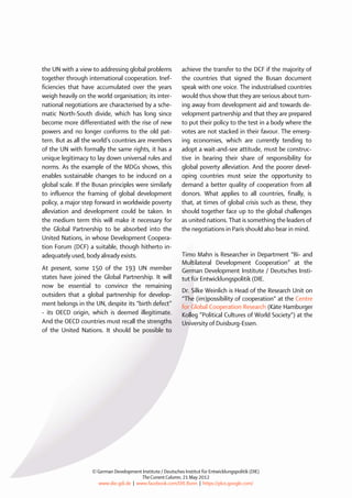the UN with a view to addressing global problemstogether through international cooperation. Inef- ficiencies that have accumulated over the yearsweigh heavily on the world organisation; its inter- national negotiations are characterised by a sche- matic North-South divide, which has long sincebecome more differentiated with the rise of newpowers and no longer conforms to the old pat- tern. But as all the world’s countries are membersof the UN with formally the same rights, it has aunique legitimacy to lay down universal rules andnorms. As the example of the MDGs shows, thisenables sustainable changes to be induced on aglobal scale. If the Busan principles were similarlyto influence the framing of global developmentpolicy, a major step forward in worldwide povertyalleviation and development could be taken. Inthe medium term this will make it necessary forthe Global Partnership to be absorbed into theUnited Nations, in whose Development Coopera- tion Forum (DCF) a suitable, though hitherto in- adequately used, body already exists. At present, some 150 of the 193 UN memberstates h 
ave joined the Global Partnership. It will 
now be essential to convince the remainingoutsiders that a global partnership for develop- ment belongs in the UN, despite its “birth defect” - its OECD origin, which is deemed illegitimate. And the OECD countries must recall the strengthsof the United Nations. It should be possible toachieve the transfer to the DCF if the majority of the countries that signed the Busan document speak with one voice. The industrialised countries would thus show that they are serious about turn- ing away from development aid and towards de- velopment partnership and that they are prepared to put their policy to the test in a body where the votes are not stacked in their favour. The emerg- ing economies, which are currently tending to adopt a wait-and-see attitude, must be construc- tive in bearing their share of responsibility for global poverty alleviation. And the poorer devel- oping countries must seize the opportunity to demand a better quality of cooperation from all donors. What applies to all countries, finally, is that, at times of global crisis such as these, they should together face up to the global challenges as united nations. That is something the leaders of the negotiations in Paris should also bear in mind. 
Timo Mahn is Researcher in Department “Bi-and Multilateral Development Cooperation” at the German Development Institute / Deutsches Insti- tut für Entwicklungspolitik (DIE. 
Dr. Silke Weinlich is Head of the Research Unit on “The (im)possibility of cooperation“ at the Centre for Global Cooperation Research (Käte Hamburger Kolleg ”Political Cultures of World Society“) at the University of Duisburg-Essen. 
© German Development Institute / Deutsches Institut für Entwicklungspolitik(DIE) 
The Current Column, 21 May 2012 
www.die-gdi.de | www.facebook.com/DIE.Bonn | https://plus.google.com/ 