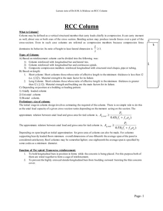 Lecture note of Dr.H.M.A.Mahzuz on RCC Column
Page- 1
RCC Column
What is Column?
Column may be defined as a vertical structural member that carry loads chiefly in compression. It can carry moment
as well, about one or both axes of the cross section. Bending action may produce tensile forces over a part of the
cross-section. Even in such case columns are referred as compression members because compression force
dominates its behavior. Its ratio of height to least lateral dimension is 
t
L
3.
Types of Column:
A) Based on reinforcement column can be divided into the following was:
1) Column reinforced with longitudinal bar and lateral ties.
2) Column reinforced with longitudinal bar and continuous spirals.
3) Composite compression members reinforced longitudinal with structural steel shapes,pipe or tubing.
B) Based on length:
1. Short column: Short columns those whose ratio of effective length to the minimum thickness is less then 12
(i.e. 12 ). Material strength is the main factor for its failure.
2. Long Column: Short columns those whose ratio of effective length to the minimum thickness is greater
then 12 ( 12). Material strength and buckling are the main factors for its failure.
C) Depending on position at a building or loading pattern:
1) Axially loaded column
2) Uni-axial column
3) Bi-axial column.
Preliminary size of column:
The initial stage in column design involves estimating the required of the column. There is no simple rule to do this
as the axial load capacity of a given cross-section varies depending on the moment acting on the section.The
approximate relation between axial load and gross area for tied column is,
)(45.0 ',
gyc
U
trialg
ff
P
A


The approximate relation between axial load and gross area for tied column is,
)(55.0 ',
gyc
U
trialg
ff
P
A


Depending on span length an initial approximation for gross area of column can also be made. For columns
supporting heavily loaded floors minimum overall dimensions of one-fifteenth the average span of the panel is
considered satisfactory.Roof columns may be somewhat lighter; one-eighteenth the average span is specified by
some codes as a minimum diameter.
Function of Tie/ spiral/ Transverse reinforcement:
1. To hold longitudinal bars in position in forms while the concrete is being placed. For this purpose both of
them are wired togetherto form a cage of reinforcement.
2. To prevent the highly stressed slenderlongitudinal bars from buckling outward bursting the thin concrete
cover.
 