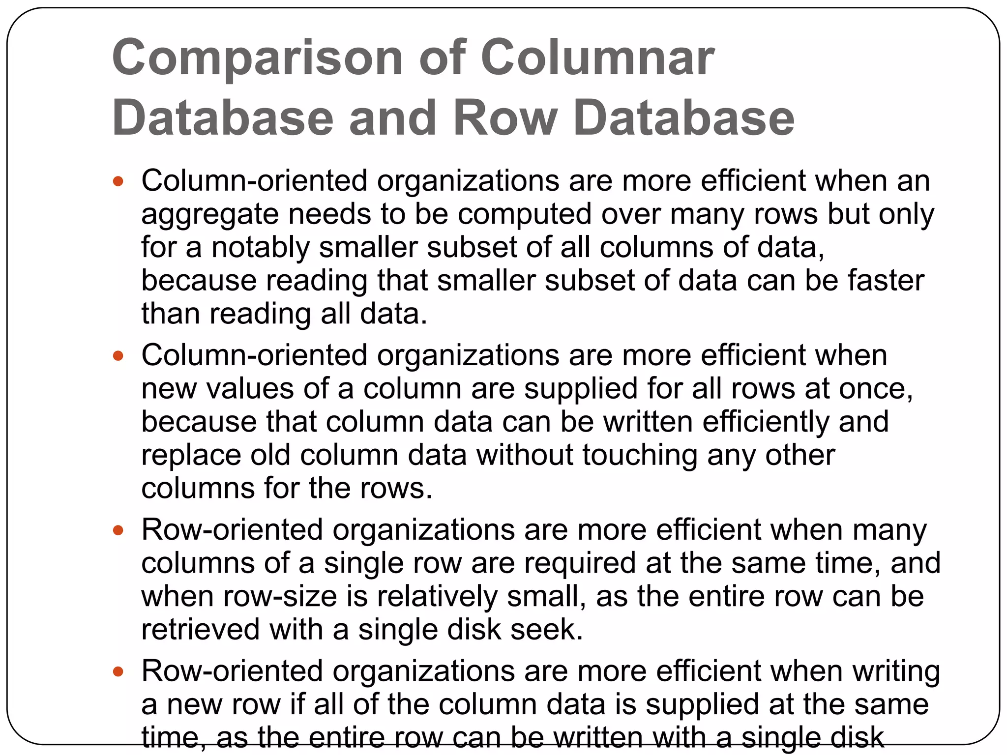 Comparison of Columnar
Database and Row Database
 Column-oriented organizations are more efficient when an
aggregate needs to be computed over many rows but only
for a notably smaller subset of all columns of data,
because reading that smaller subset of data can be faster
than reading all data.
 Column-oriented organizations are more efficient when
new values of a column are supplied for all rows at once,
because that column data can be written efficiently and
replace old column data without touching any other
columns for the rows.
 Row-oriented organizations are more efficient when many
columns of a single row are required at the same time, and
when row-size is relatively small, as the entire row can be
retrieved with a single disk seek.
 Row-oriented organizations are more efficient when writing
a new row if all of the column data is supplied at the same
time, as the entire row can be written with a single disk
 