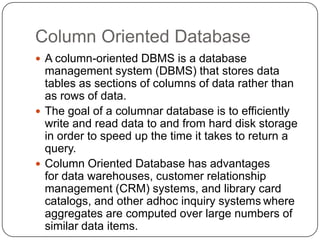Column Oriented Database
 A column-oriented DBMS is a database
management system (DBMS) that stores data
tables as sections of columns of data rather than
as rows of data.
 The goal of a columnar database is to efficiently
write and read data to and from hard disk storage
in order to speed up the time it takes to return a
query.
 Column Oriented Database has advantages
for data warehouses, customer relationship
management (CRM) systems, and library card
catalogs, and other adhoc inquiry systems where
aggregates are computed over large numbers of
similar data items.
 