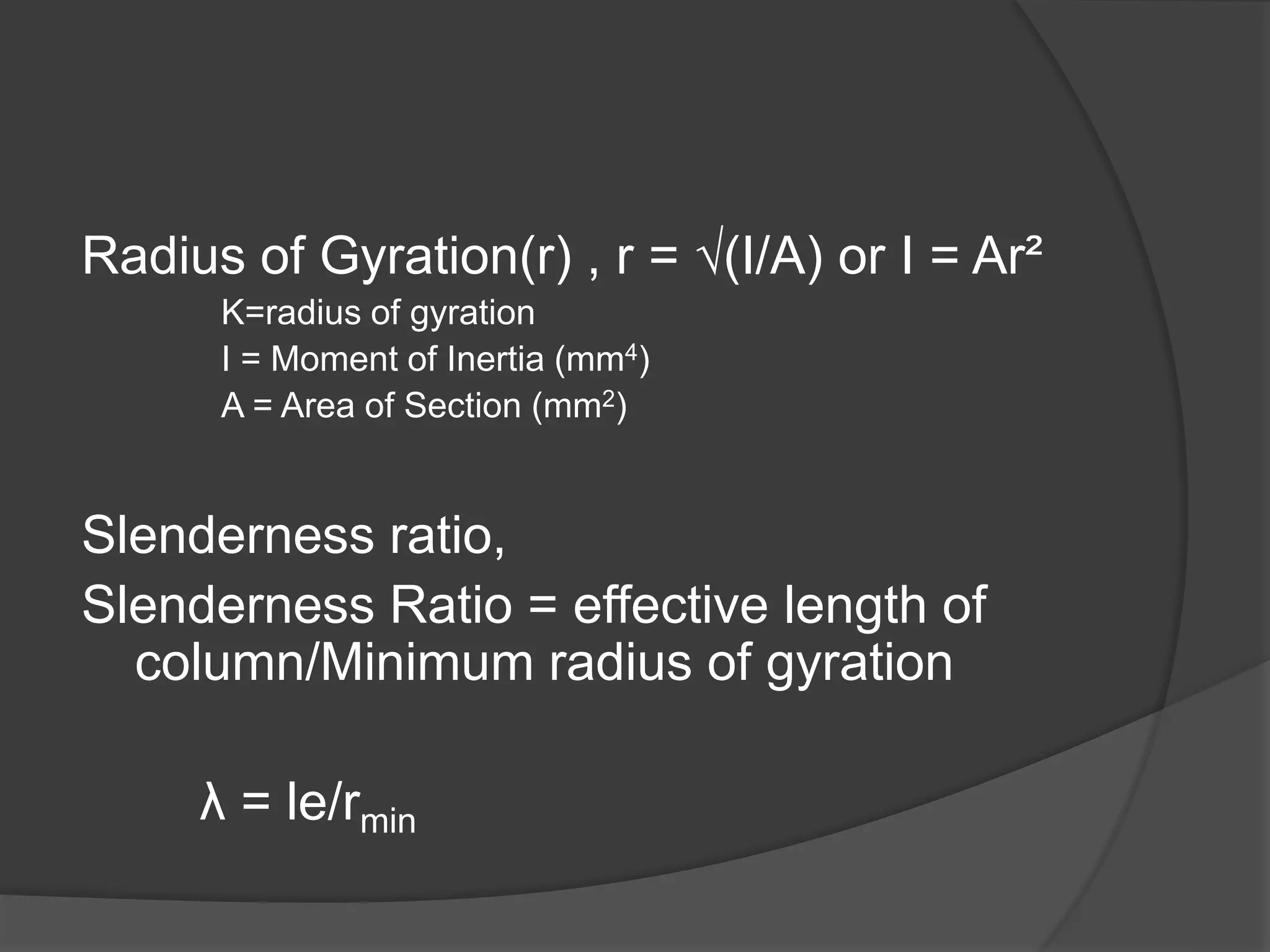 Radius of Gyration(r) , r = √(I/A) or I = Ar²
K=radius of gyration
I = Moment of Inertia (mm4)
A = Area of Section (mm2)
Slenderness ratio,
Slenderness Ratio = effective length of
column/Minimum radius of gyration
λ = le/rmin
 