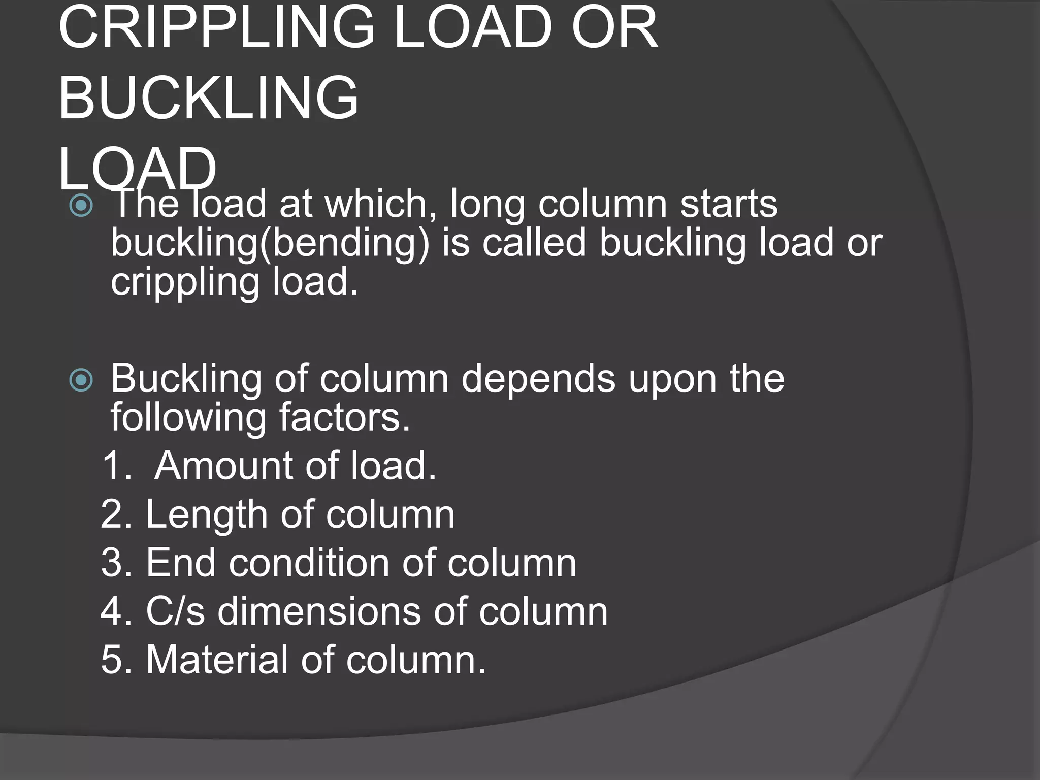 CRIPPLING LOAD OR
BUCKLING
LOAD The load at which, long column starts
buckling(bending) is called buckling load or
crippling load.
 Buckling of column depends upon the
following factors.
1. Amount of load.
2. Length of column
3. End condition of column
4. C/s dimensions of column
5. Material of column.
 
