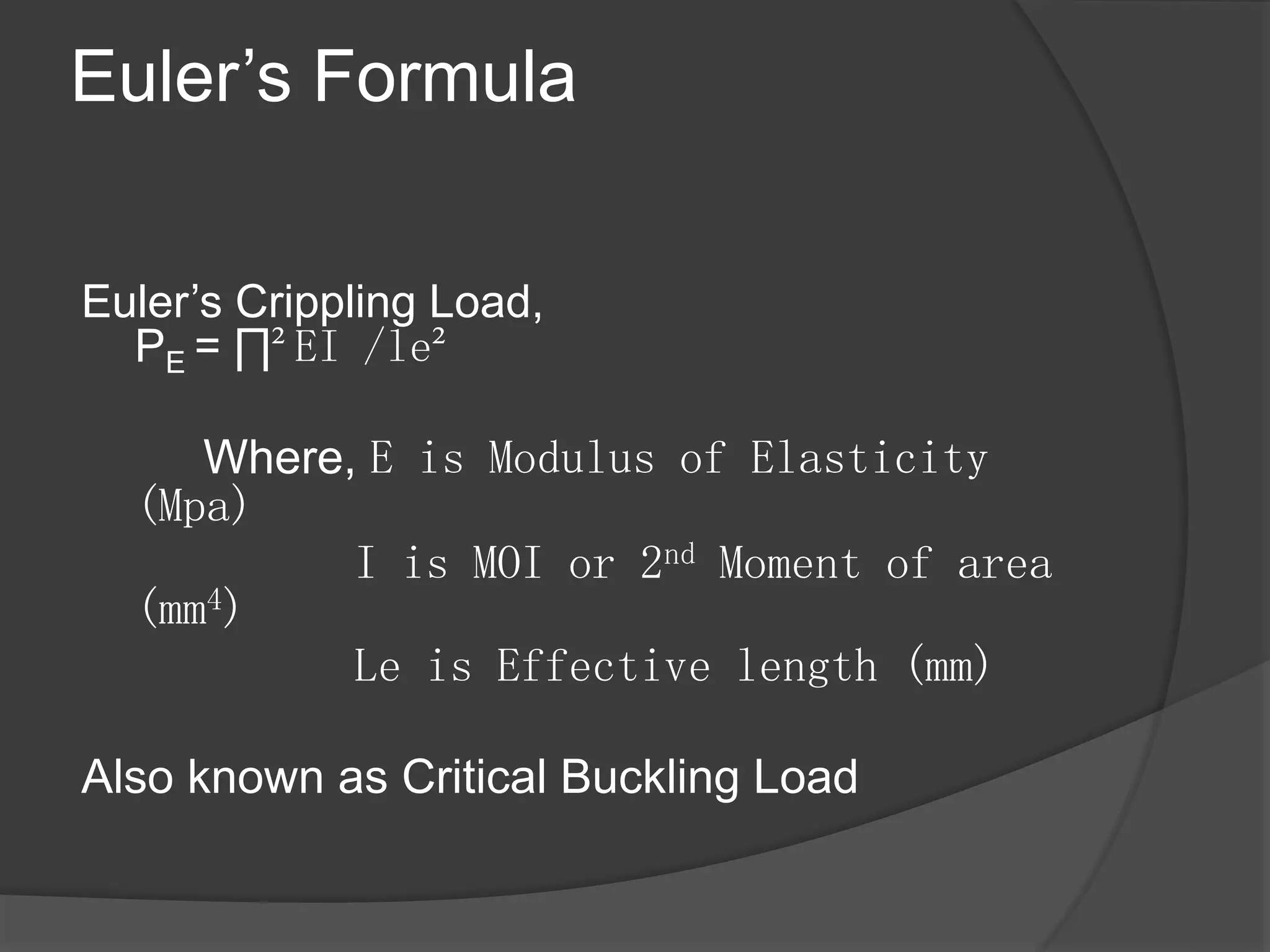 Euler’s Formula
Euler’s Crippling Load,
PE = ∏²EI /le²
Where, E is Modulus of Elasticity
(Mpa)
I is MOI or 2nd Moment of area
(mm4)
Le is Effective length (mm)
Also known as Critical Buckling Load
 
