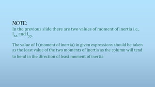 NOTE:
In the previous slide there are two values of moment of inertia i.e.,
Ixx and Iyy.
The value of I (moment of inertia) in given expressions should be taken
as the least value of the two moments of inertia as the column will tend
to bend in the direction of least moment of inertia
 