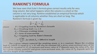 RANKINE’S FORMULA
We have seen that Euler’s formula gives correct results only for very
long column. But what happens when the column is a short or the
column is not very long. Rankine established an empirical formula which
is applicable to all columns whether they are short or long. The
Rankine’s formula is given by:
 