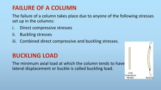 FAILURE OF A COLUMN
The failure of a column takes place due to anyone of the following stresses
set up in the columns:
i. Direct compressive stresses
ii. Buckling stresses
iii. Combined direct compressive and buckling stresses.
BUCKLING LOAD
The minimum axial load at which the column tends to have
lateral displacement or buckle is called buckling load.
 