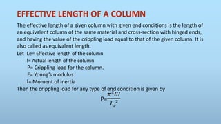 EFFECTIVE LENGTH OF A COLUMN
The effective length of a given column with given end conditions is the length of
an equivalent column of the same material and cross-section with hinged ends,
and having the value of the crippling load equal to that of the given column. It is
also called as equivalent length.
Let Le= Effective length of the column
l= Actual length of the column
P= Crippling load for the column.
E= Young’s modulus
I= Moment of inertia
Then the crippling load for any type of end condition is given by
P=
𝞹2
𝐸𝐼
𝐿 𝑒
2
 