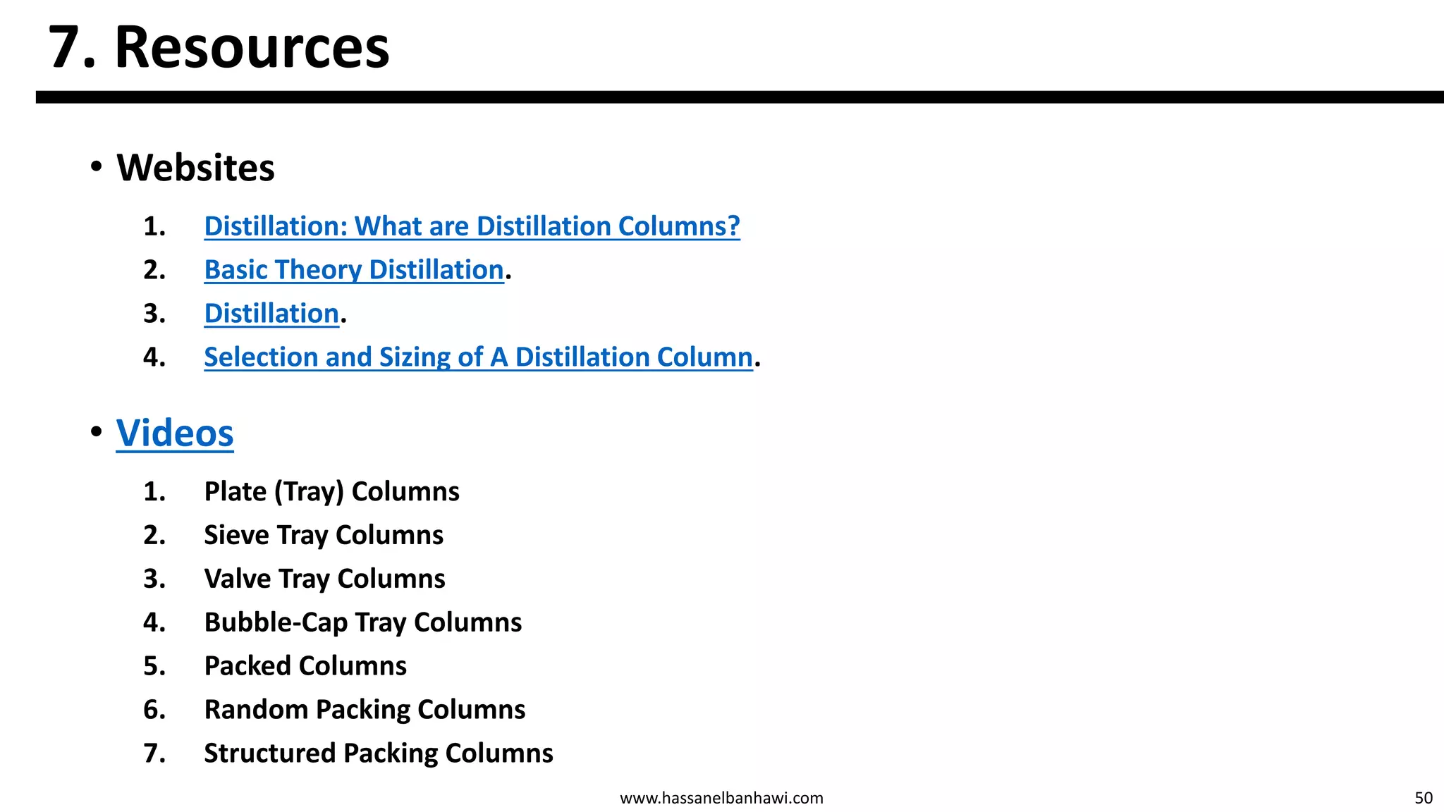 50www.hassanelbanhawi.com
7. Resources
• Websites
1. Distillation: What are Distillation Columns?
2. Basic Theory Distillation.
3. Distillation.
4. Selection and Sizing of A Distillation Column.
• Videos
1. Plate (Tray) Columns
2. Sieve Tray Columns
3. Valve Tray Columns
4. Bubble-Cap Tray Columns
5. Packed Columns
6. Random Packing Columns
7. Structured Packing Columns