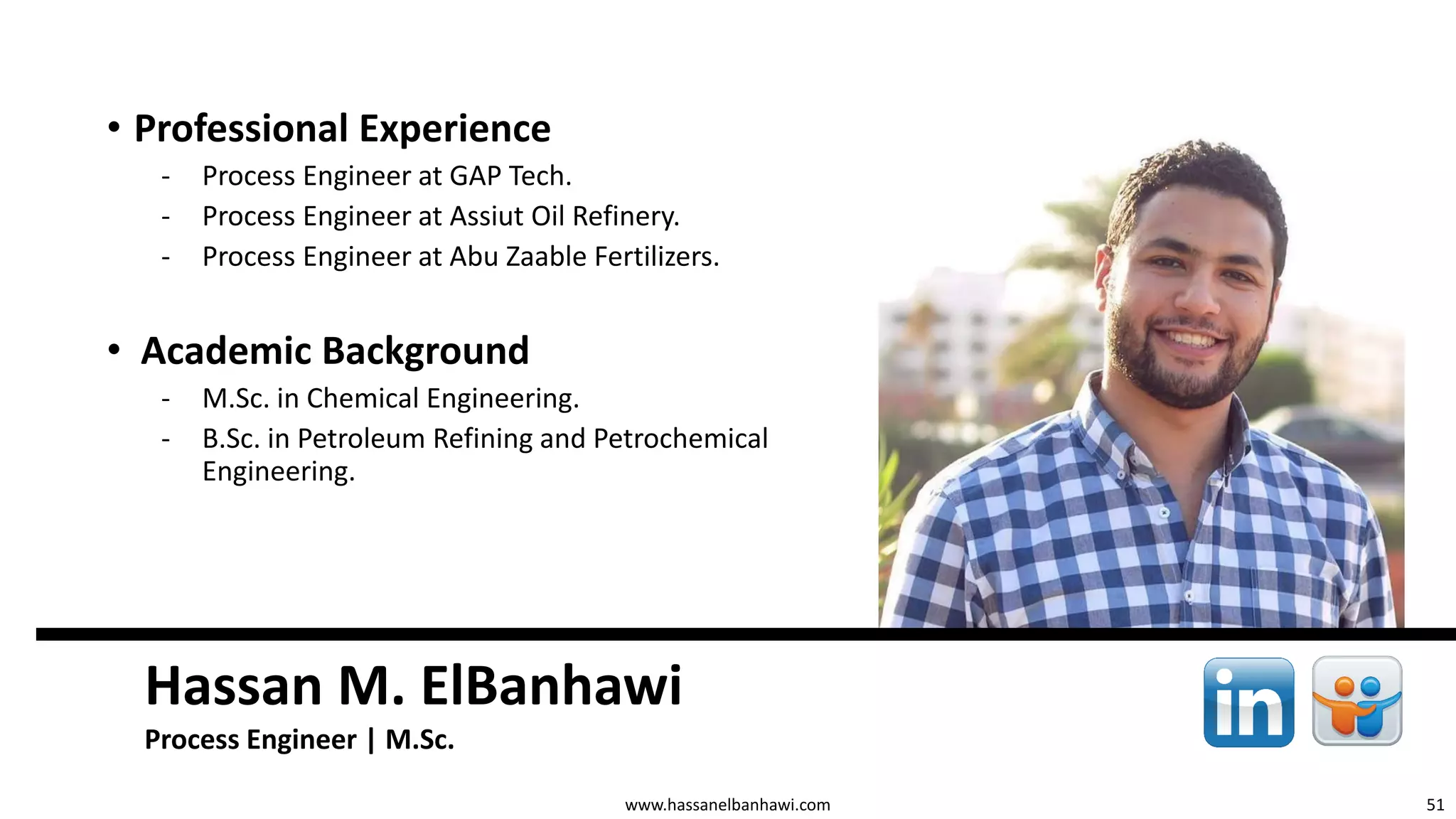51
Hassan M. ElBanhawi
Process Engineer | M.Sc.
www.hassanelbanhawi.com
• Professional Experience
‐ Process Engineer at GAP Tech.
‐ Process Engineer at Assiut Oil Refinery.
‐ Process Engineer at Abu Zaable Fertilizers.
• Academic Background
‐ M.Sc. in Chemical Engineering.
‐ B.Sc. in Petroleum Refining and Petrochemical
Engineering.