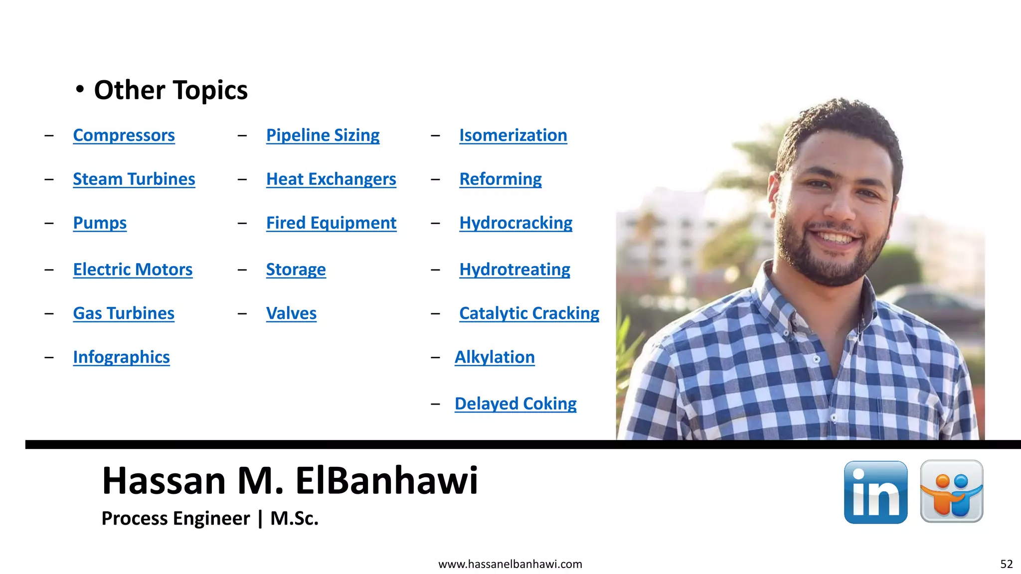 52
Hassan M. ElBanhawi
Process Engineer | M.Sc.
www.hassanelbanhawi.com
• Other Topics
‒ Compressors ‒ Pipeline Sizing ‒ Isomerization
‒ Steam Turbines ‒ Heat Exchangers ‒ Reforming
‒ Pumps ‒ Fired Equipment ‒ Hydrocracking
‒ Electric Motors ‒ Storage ‒ Hydrotreating
‒ Gas Turbines ‒ Valves ‒ Catalytic Cracking
‒ Infographics ‒ Alkylation
‒ Delayed Coking