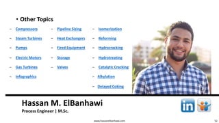 52
Hassan M. ElBanhawi
Process Engineer | M.Sc.
www.hassanelbanhawi.com
• Other Topics
‒ Compressors ‒ Pipeline Sizing ‒ Isomerization
‒ Steam Turbines ‒ Heat Exchangers ‒ Reforming
‒ Pumps ‒ Fired Equipment ‒ Hydrocracking
‒ Electric Motors ‒ Storage ‒ Hydrotreating
‒ Gas Turbines ‒ Valves ‒ Catalytic Cracking
‒ Infographics ‒ Alkylation
‒ Delayed Coking
 