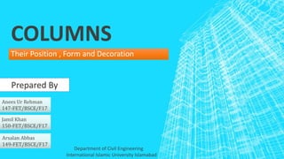 COLUMNS
Their Position , Form and Decoration
Prepared By
Anees Ur Rehman
147-FET/BSCE/F17
Arsalan Abbas
149-FET/BSCE/F17
Jamil Khan
150-FET/BSCE/F17
International Islamic University Islamabad
Department of Civil Engineering
 