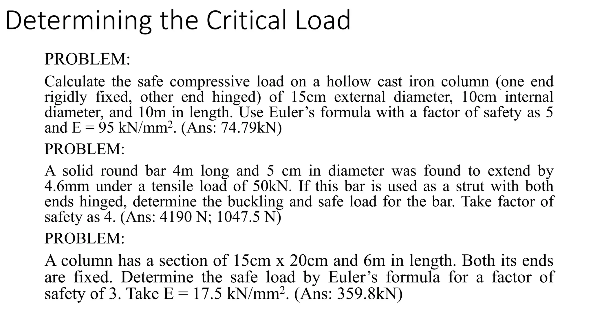 PROBLEM:
Calculate the safe compressive load on a hollow cast iron column (one end
rigidly fixed, other end hinged) of 15cm external diameter, 10cm internal
diameter, and 10m in length. Use Euler’s formula with a factor of safety as 5
and E = 95 kN/mm2. (Ans: 74.79kN)
PROBLEM:
A solid round bar 4m long and 5 cm in diameter was found to extend by
4.6mm under a tensile load of 50kN. If this bar is used as a strut with both
ends hinged, determine the buckling and safe load for the bar. Take factor of
safety as 4. (Ans: 4190 N; 1047.5 N)
PROBLEM:
A column has a section of 15cm x 20cm and 6m in length. Both its ends
are fixed. Determine the safe load by Euler’s formula for a factor of
safety of 3. Take E = 17.5 kN/mm2. (Ans: 359.8kN)
Determining the Critical Load
 